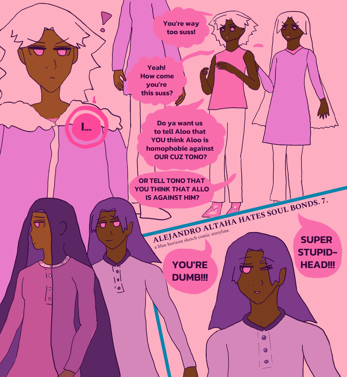 a repeat of the last panel's description: zamir notices a cheerful antonio chandrani-rivera at a spacey alejandro altaha's side with alarm as the boys antonio is related to, nirab and terazi chandrani, argue with him. antonio gives him a flirty wink.

zamir has a fall of wavy hair and wears a biker jacket with fluff to it. alejandro wears a dark pink tunic that shows off his chubbier bod. antonio wears a lavender panjabi with dark shirt collar. they all have pink irises that stand in for red. it says alejandro altaha hates soul bonds 7.013 dramatically above a winking antonio at the bottom and as antonio and alejandro pass zamir by.

unlike the last page, there's dialogue. Nirab yells, 'You're way too suss!' Terazi agrees, 'Yeah, how come you're so suss?' Nirab goes, 'Do ya want us to tell Aloo that YOU think Aloo is homophobie against OUR CUZ TONO?' Terazi insists, 'OR TELL TONO THAT YOU THINK THAT ALLO IS AGAINST HIM?' Zamir is shocked, noticing Antonio and going 'I...' as Antonio and Alejandro fashionably pass by and Antonio winks at him. Nirab screams, 'YOU'RE DUMB!!!' and Terazi screams, 'Super stupid-head!!!'